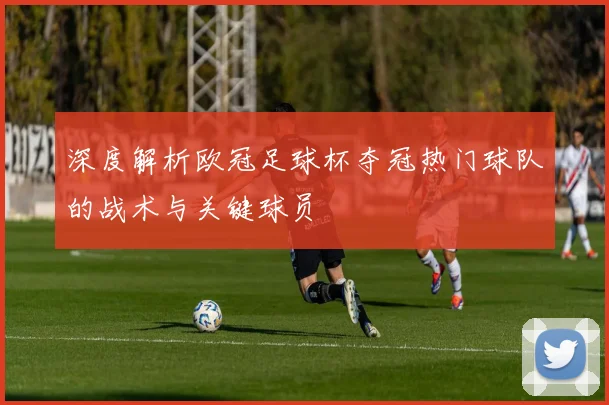 深度解析欧冠足球杯夺冠热门球队的战术与关键球员