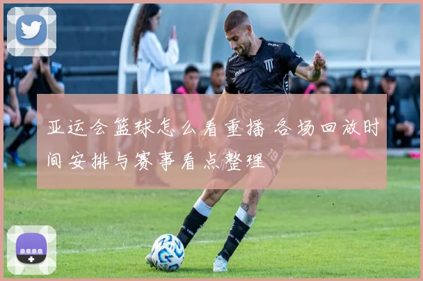 亚运会篮球怎么看重播 各场回放时间安排与赛事看点整理