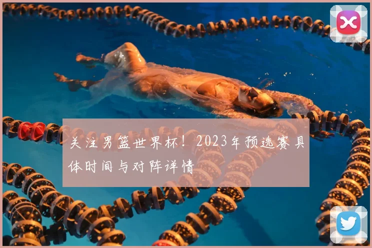 关注男篮世界杯!2023年预选赛具体时间与对阵详情