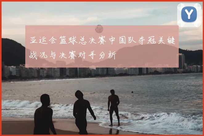 亚运会篮球总决赛中国队夺冠关键战况与决赛对手分析