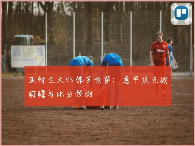 亚特兰大vs佛罗伦萨:意甲焦点战前瞻与比分预测