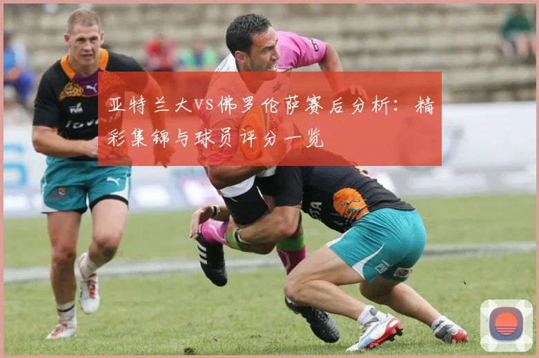 亚特兰大vs佛罗伦萨赛后分析:精彩集锦与球员评分一览