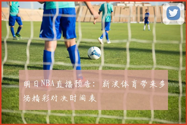 明日NBA直播预告：新浪体育带来多场精彩对决时间表