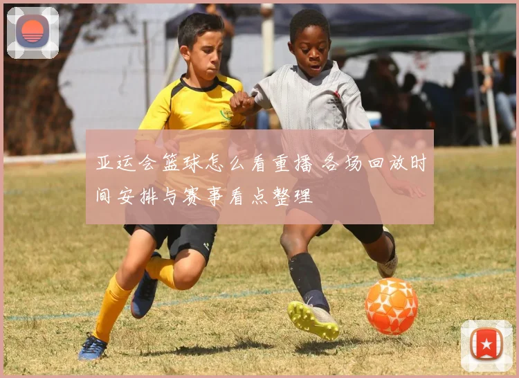 亚运会篮球怎么看重播 各场回放时间安排与赛事看点整理