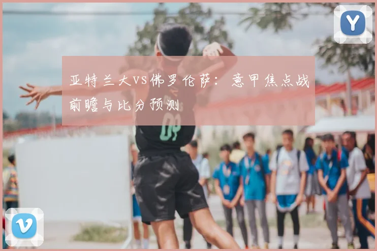 亚特兰大vs佛罗伦萨:意甲焦点战前瞻与比分预测