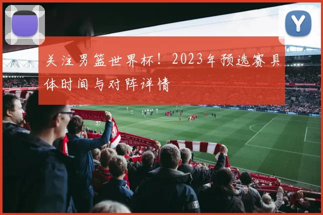 关注男篮世界杯!2023年预选赛具体时间与对阵详情