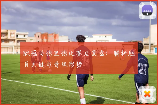 欧冠马德里德比赛后复盘：解析胜负关键与晋级形势