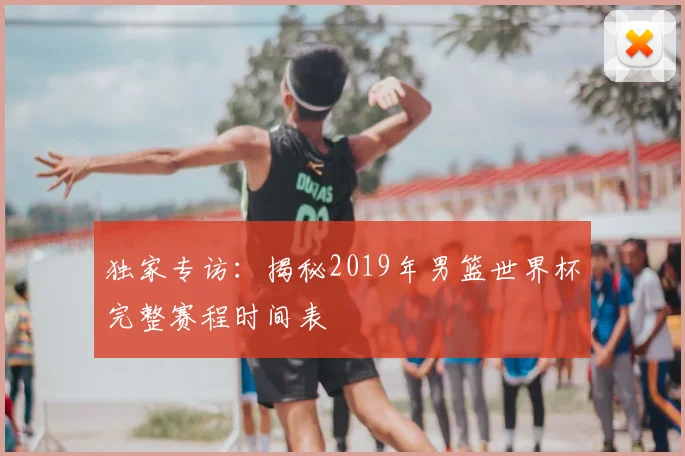 独家专访：揭秘2019年男篮世界杯完整赛程时间表