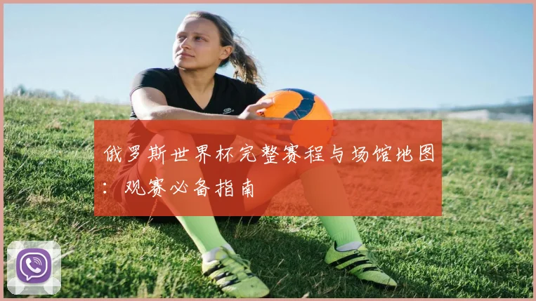 俄罗斯世界杯完整赛程与场馆地图:观赛必备指南