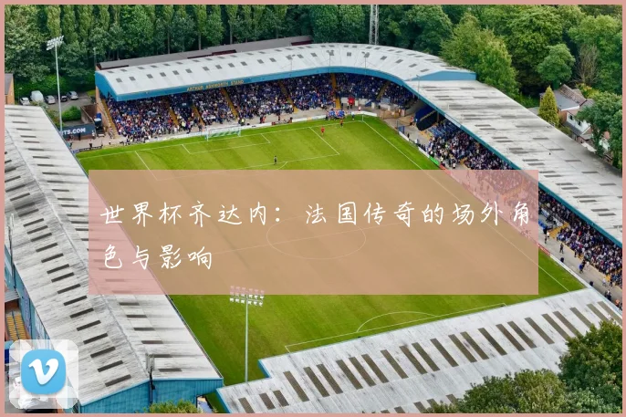 世界杯齐达内：法国传奇的场外角色与影响