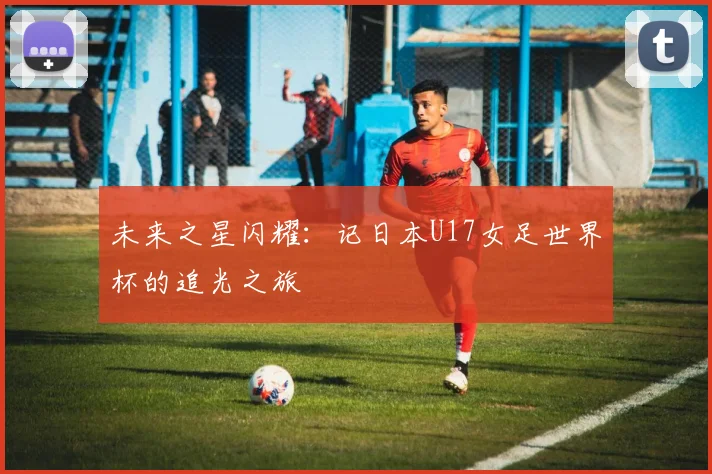 未来之星闪耀：记日本U17女足世界杯的追光之旅