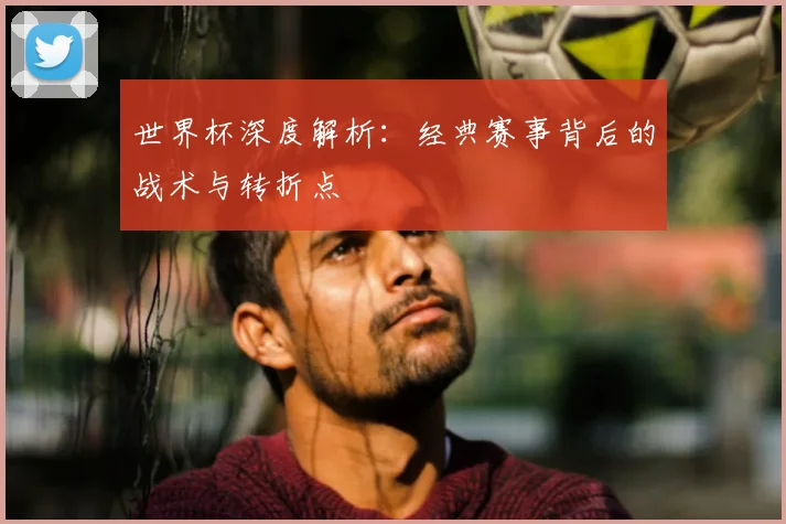 世界杯深度解析：经典赛事背后的战术与转折点