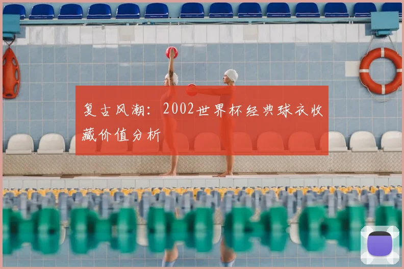 复古风潮：2002世界杯经典球衣收藏价值分析
