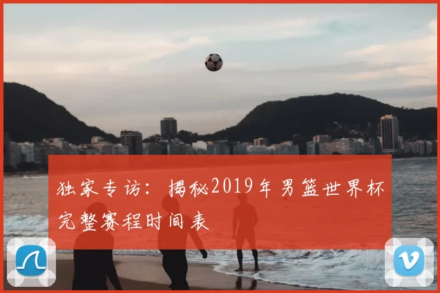 独家专访:揭秘2019年男篮世界杯完整赛程时间表