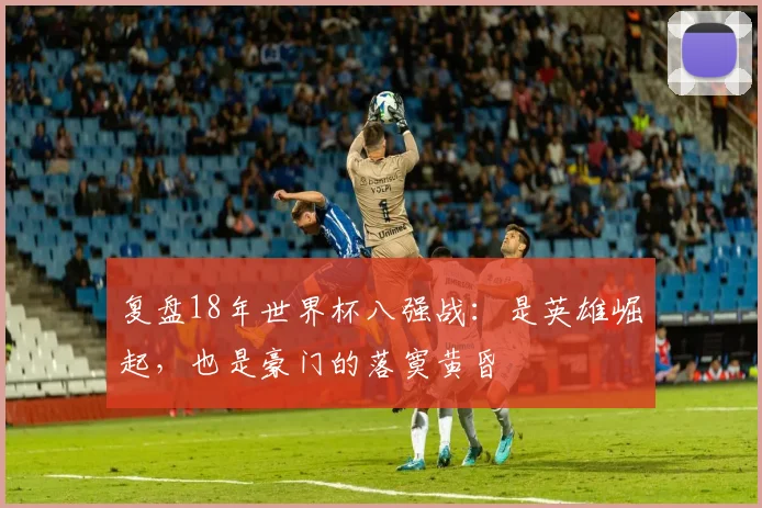 复盘18年世界杯八强战：是英雄崛起，也是豪门的落寞黄昏
