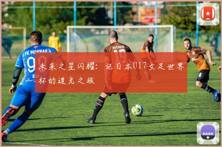 未来之星闪耀：记日本U17女足世界杯的追光之旅