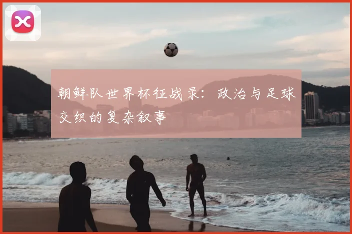 朝鲜队世界杯征战录：政治与足球交织的复杂叙事