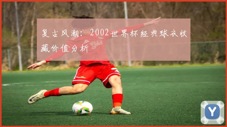 复古风潮：2002世界杯经典球衣收藏价值分析